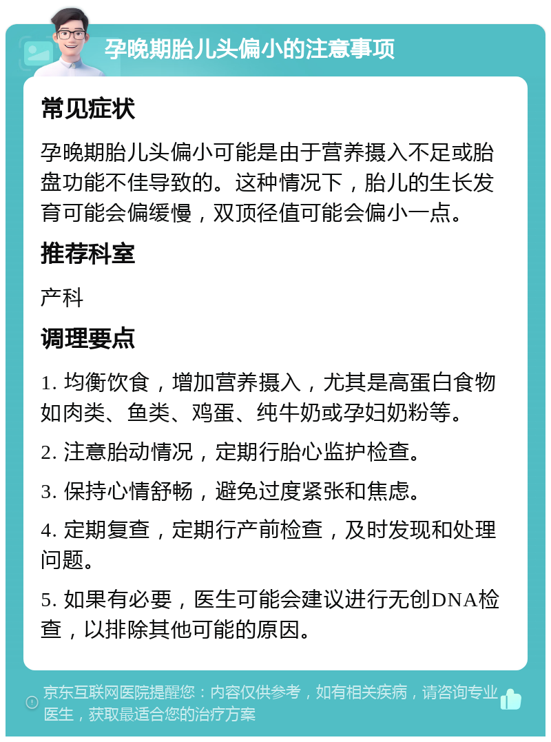 孕晚期胎儿头偏小的注意事项 常见症状 孕晚期胎儿头偏小可能是由于营养摄入不足或胎盘功能不佳导致的。这种情况下，胎儿的生长发育可能会偏缓慢，双顶径值可能会偏小一点。 推荐科室 产科 调理要点 1. 均衡饮食，增加营养摄入，尤其是高蛋白食物如肉类、鱼类、鸡蛋、纯牛奶或孕妇奶粉等。 2. 注意胎动情况，定期行胎心监护检查。 3. 保持心情舒畅，避免过度紧张和焦虑。 4. 定期复查，定期行产前检查，及时发现和处理问题。 5. 如果有必要，医生可能会建议进行无创DNA检查，以排除其他可能的原因。