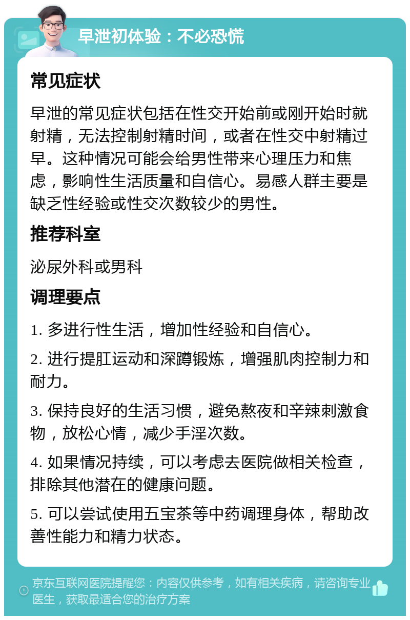 早泄初体验：不必恐慌 常见症状 早泄的常见症状包括在性交开始前或刚开始时就射精，无法控制射精时间，或者在性交中射精过早。这种情况可能会给男性带来心理压力和焦虑，影响性生活质量和自信心。易感人群主要是缺乏性经验或性交次数较少的男性。 推荐科室 泌尿外科或男科 调理要点 1. 多进行性生活，增加性经验和自信心。 2. 进行提肛运动和深蹲锻炼，增强肌肉控制力和耐力。 3. 保持良好的生活习惯，避免熬夜和辛辣刺激食物，放松心情，减少手淫次数。 4. 如果情况持续，可以考虑去医院做相关检查，排除其他潜在的健康问题。 5. 可以尝试使用五宝茶等中药调理身体，帮助改善性能力和精力状态。