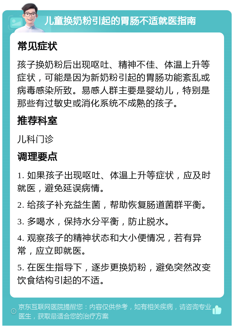 儿童换奶粉引起的胃肠不适就医指南 常见症状 孩子换奶粉后出现呕吐、精神不佳、体温上升等症状，可能是因为新奶粉引起的胃肠功能紊乱或病毒感染所致。易感人群主要是婴幼儿，特别是那些有过敏史或消化系统不成熟的孩子。 推荐科室 儿科门诊 调理要点 1. 如果孩子出现呕吐、体温上升等症状，应及时就医，避免延误病情。 2. 给孩子补充益生菌，帮助恢复肠道菌群平衡。 3. 多喝水，保持水分平衡，防止脱水。 4. 观察孩子的精神状态和大小便情况，若有异常，应立即就医。 5. 在医生指导下，逐步更换奶粉，避免突然改变饮食结构引起的不适。