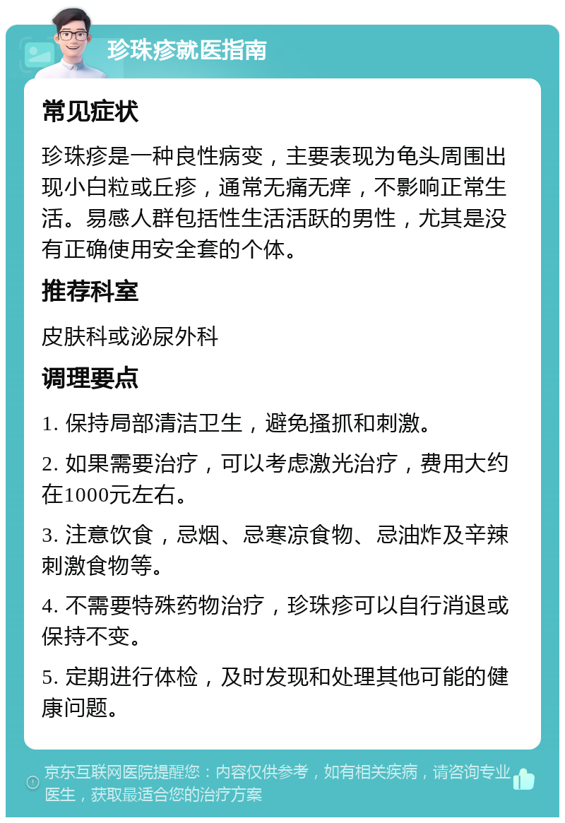 珍珠疹就医指南 常见症状 珍珠疹是一种良性病变，主要表现为龟头周围出现小白粒或丘疹，通常无痛无痒，不影响正常生活。易感人群包括性生活活跃的男性，尤其是没有正确使用安全套的个体。 推荐科室 皮肤科或泌尿外科 调理要点 1. 保持局部清洁卫生，避免搔抓和刺激。 2. 如果需要治疗，可以考虑激光治疗，费用大约在1000元左右。 3. 注意饮食，忌烟、忌寒凉食物、忌油炸及辛辣刺激食物等。 4. 不需要特殊药物治疗，珍珠疹可以自行消退或保持不变。 5. 定期进行体检，及时发现和处理其他可能的健康问题。