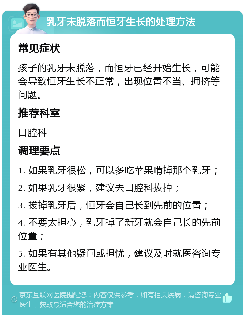 乳牙未脱落而恒牙生长的处理方法 常见症状 孩子的乳牙未脱落，而恒牙已经开始生长，可能会导致恒牙生长不正常，出现位置不当、拥挤等问题。 推荐科室 口腔科 调理要点 1. 如果乳牙很松，可以多吃苹果啃掉那个乳牙； 2. 如果乳牙很紧，建议去口腔科拔掉； 3. 拔掉乳牙后，恒牙会自己长到先前的位置； 4. 不要太担心，乳牙掉了新牙就会自己长的先前位置； 5. 如果有其他疑问或担忧，建议及时就医咨询专业医生。