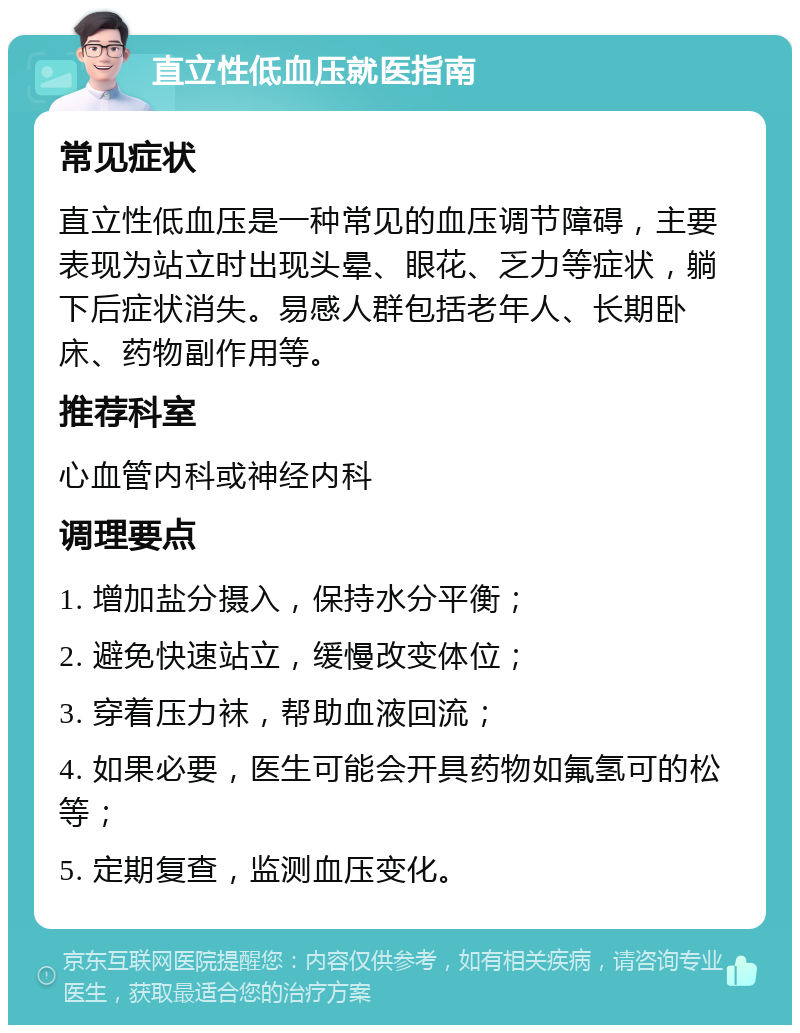 直立性低血压就医指南 常见症状 直立性低血压是一种常见的血压调节障碍，主要表现为站立时出现头晕、眼花、乏力等症状，躺下后症状消失。易感人群包括老年人、长期卧床、药物副作用等。 推荐科室 心血管内科或神经内科 调理要点 1. 增加盐分摄入，保持水分平衡； 2. 避免快速站立，缓慢改变体位； 3. 穿着压力袜，帮助血液回流； 4. 如果必要，医生可能会开具药物如氟氢可的松等； 5. 定期复查，监测血压变化。