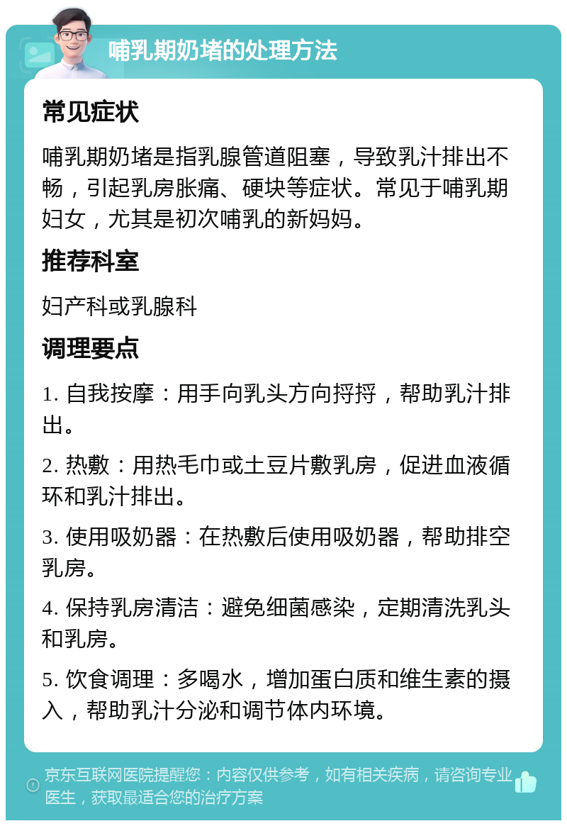 哺乳期奶堵的处理方法 常见症状 哺乳期奶堵是指乳腺管道阻塞，导致乳汁排出不畅，引起乳房胀痛、硬块等症状。常见于哺乳期妇女，尤其是初次哺乳的新妈妈。 推荐科室 妇产科或乳腺科 调理要点 1. 自我按摩：用手向乳头方向捋捋，帮助乳汁排出。 2. 热敷：用热毛巾或土豆片敷乳房，促进血液循环和乳汁排出。 3. 使用吸奶器：在热敷后使用吸奶器，帮助排空乳房。 4. 保持乳房清洁：避免细菌感染，定期清洗乳头和乳房。 5. 饮食调理：多喝水，增加蛋白质和维生素的摄入，帮助乳汁分泌和调节体内环境。