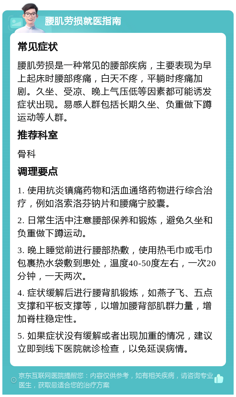 腰肌劳损就医指南 常见症状 腰肌劳损是一种常见的腰部疾病，主要表现为早上起床时腰部疼痛，白天不疼，平躺时疼痛加剧。久坐、受凉、晚上气压低等因素都可能诱发症状出现。易感人群包括长期久坐、负重做下蹲运动等人群。 推荐科室 骨科 调理要点 1. 使用抗炎镇痛药物和活血通络药物进行综合治疗，例如洛索洛芬钠片和腰痛宁胶囊。 2. 日常生活中注意腰部保养和锻炼，避免久坐和负重做下蹲运动。 3. 晚上睡觉前进行腰部热敷，使用热毛巾或毛巾包裹热水袋敷到患处，温度40-50度左右，一次20分钟，一天两次。 4. 症状缓解后进行腰背肌锻炼，如燕子飞、五点支撑和平板支撑等，以增加腰背部肌群力量，增加脊柱稳定性。 5. 如果症状没有缓解或者出现加重的情况，建议立即到线下医院就诊检查，以免延误病情。