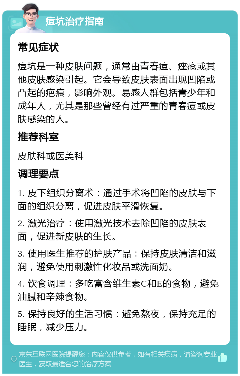 痘坑治疗指南 常见症状 痘坑是一种皮肤问题，通常由青春痘、痤疮或其他皮肤感染引起。它会导致皮肤表面出现凹陷或凸起的疤痕，影响外观。易感人群包括青少年和成年人，尤其是那些曾经有过严重的青春痘或皮肤感染的人。 推荐科室 皮肤科或医美科 调理要点 1. 皮下组织分离术：通过手术将凹陷的皮肤与下面的组织分离，促进皮肤平滑恢复。 2. 激光治疗：使用激光技术去除凹陷的皮肤表面，促进新皮肤的生长。 3. 使用医生推荐的护肤产品：保持皮肤清洁和滋润，避免使用刺激性化妆品或洗面奶。 4. 饮食调理：多吃富含维生素C和E的食物，避免油腻和辛辣食物。 5. 保持良好的生活习惯：避免熬夜，保持充足的睡眠，减少压力。