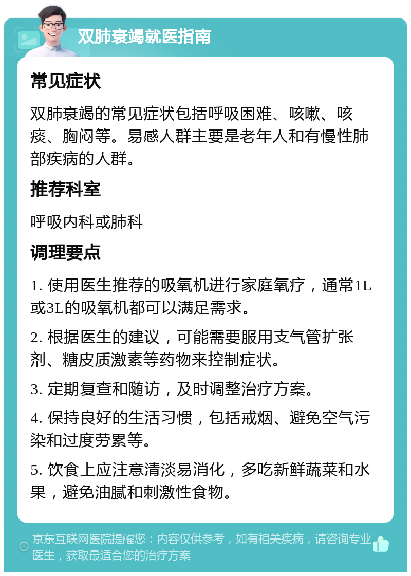 双肺衰竭就医指南 常见症状 双肺衰竭的常见症状包括呼吸困难、咳嗽、咳痰、胸闷等。易感人群主要是老年人和有慢性肺部疾病的人群。 推荐科室 呼吸内科或肺科 调理要点 1. 使用医生推荐的吸氧机进行家庭氧疗，通常1L或3L的吸氧机都可以满足需求。 2. 根据医生的建议，可能需要服用支气管扩张剂、糖皮质激素等药物来控制症状。 3. 定期复查和随访，及时调整治疗方案。 4. 保持良好的生活习惯，包括戒烟、避免空气污染和过度劳累等。 5. 饮食上应注意清淡易消化，多吃新鲜蔬菜和水果，避免油腻和刺激性食物。