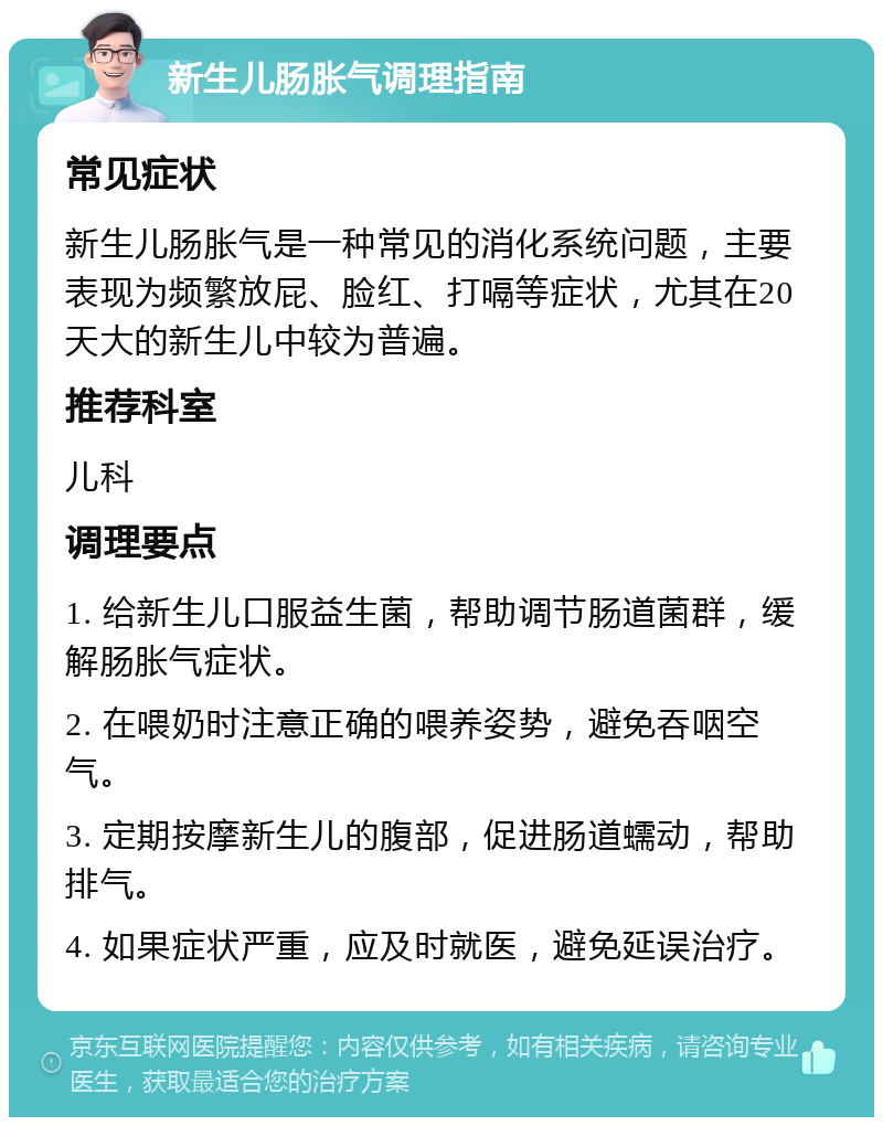 新生儿肠胀气调理指南 常见症状 新生儿肠胀气是一种常见的消化系统问题，主要表现为频繁放屁、脸红、打嗝等症状，尤其在20天大的新生儿中较为普遍。 推荐科室 儿科 调理要点 1. 给新生儿口服益生菌，帮助调节肠道菌群，缓解肠胀气症状。 2. 在喂奶时注意正确的喂养姿势，避免吞咽空气。 3. 定期按摩新生儿的腹部，促进肠道蠕动，帮助排气。 4. 如果症状严重，应及时就医，避免延误治疗。