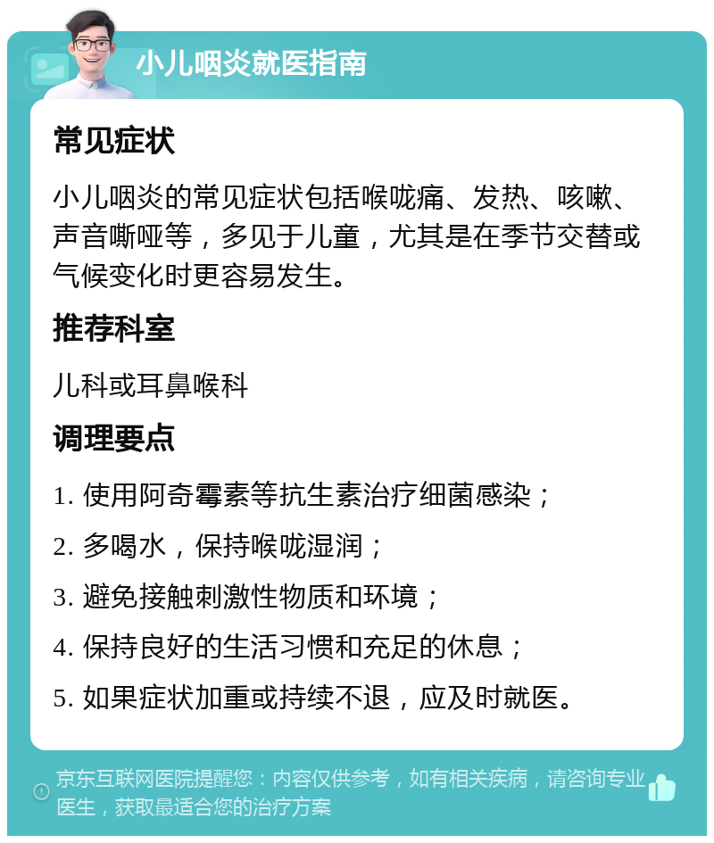 小儿咽炎就医指南 常见症状 小儿咽炎的常见症状包括喉咙痛、发热、咳嗽、声音嘶哑等，多见于儿童，尤其是在季节交替或气候变化时更容易发生。 推荐科室 儿科或耳鼻喉科 调理要点 1. 使用阿奇霉素等抗生素治疗细菌感染； 2. 多喝水，保持喉咙湿润； 3. 避免接触刺激性物质和环境； 4. 保持良好的生活习惯和充足的休息； 5. 如果症状加重或持续不退，应及时就医。