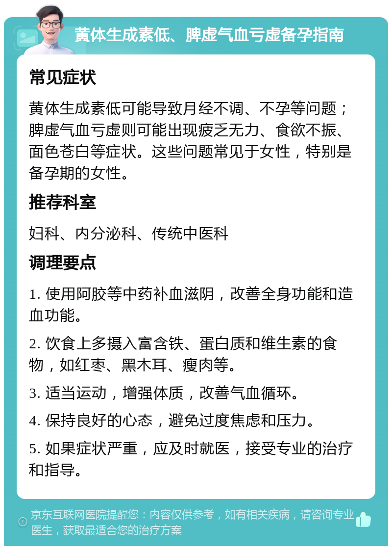 黄体生成素低、脾虚气血亏虚备孕指南 常见症状 黄体生成素低可能导致月经不调、不孕等问题；脾虚气血亏虚则可能出现疲乏无力、食欲不振、面色苍白等症状。这些问题常见于女性，特别是备孕期的女性。 推荐科室 妇科、内分泌科、传统中医科 调理要点 1. 使用阿胶等中药补血滋阴，改善全身功能和造血功能。 2. 饮食上多摄入富含铁、蛋白质和维生素的食物，如红枣、黑木耳、瘦肉等。 3. 适当运动，增强体质，改善气血循环。 4. 保持良好的心态，避免过度焦虑和压力。 5. 如果症状严重，应及时就医，接受专业的治疗和指导。