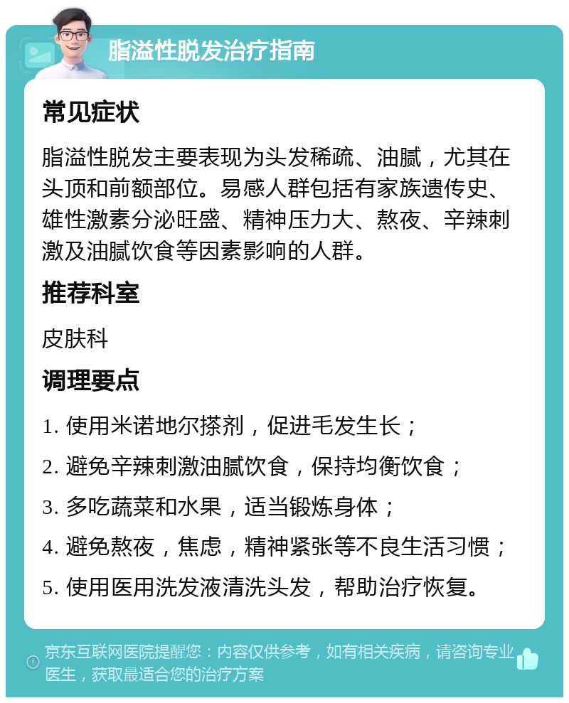 脂溢性脱发治疗指南 常见症状 脂溢性脱发主要表现为头发稀疏、油腻，尤其在头顶和前额部位。易感人群包括有家族遗传史、雄性激素分泌旺盛、精神压力大、熬夜、辛辣刺激及油腻饮食等因素影响的人群。 推荐科室 皮肤科 调理要点 1. 使用米诺地尔搽剂，促进毛发生长； 2. 避免辛辣刺激油腻饮食，保持均衡饮食； 3. 多吃蔬菜和水果，适当锻炼身体； 4. 避免熬夜，焦虑，精神紧张等不良生活习惯； 5. 使用医用洗发液清洗头发，帮助治疗恢复。