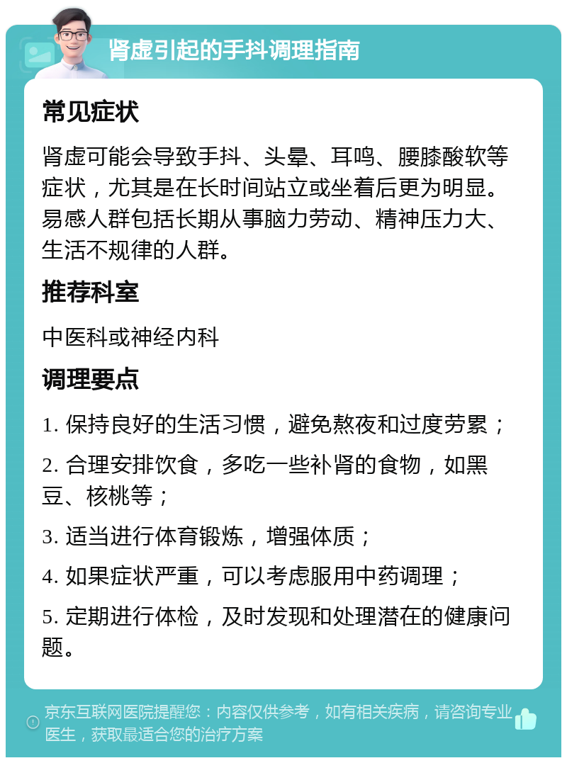 肾虚引起的手抖调理指南 常见症状 肾虚可能会导致手抖、头晕、耳鸣、腰膝酸软等症状，尤其是在长时间站立或坐着后更为明显。易感人群包括长期从事脑力劳动、精神压力大、生活不规律的人群。 推荐科室 中医科或神经内科 调理要点 1. 保持良好的生活习惯，避免熬夜和过度劳累； 2. 合理安排饮食，多吃一些补肾的食物，如黑豆、核桃等； 3. 适当进行体育锻炼，增强体质； 4. 如果症状严重，可以考虑服用中药调理； 5. 定期进行体检，及时发现和处理潜在的健康问题。