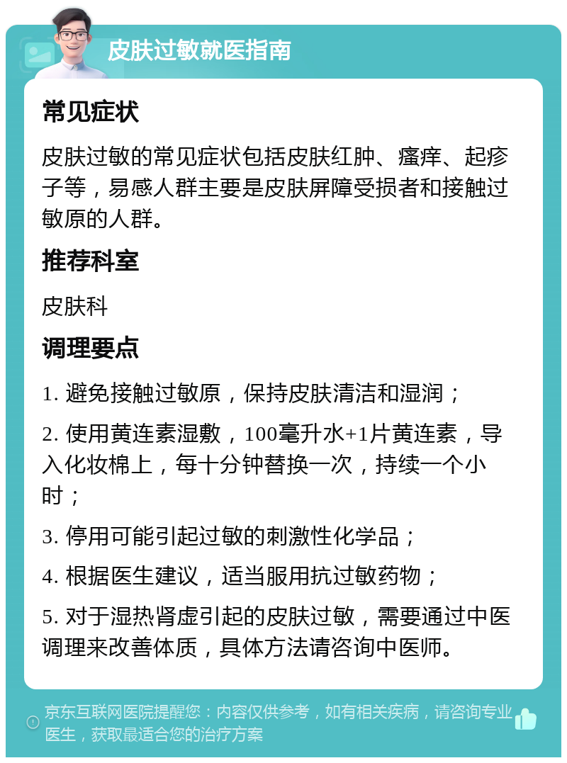 皮肤过敏就医指南 常见症状 皮肤过敏的常见症状包括皮肤红肿、瘙痒、起疹子等，易感人群主要是皮肤屏障受损者和接触过敏原的人群。 推荐科室 皮肤科 调理要点 1. 避免接触过敏原，保持皮肤清洁和湿润； 2. 使用黄连素湿敷，100毫升水+1片黄连素，导入化妆棉上，每十分钟替换一次，持续一个小时； 3. 停用可能引起过敏的刺激性化学品； 4. 根据医生建议，适当服用抗过敏药物； 5. 对于湿热肾虚引起的皮肤过敏，需要通过中医调理来改善体质，具体方法请咨询中医师。