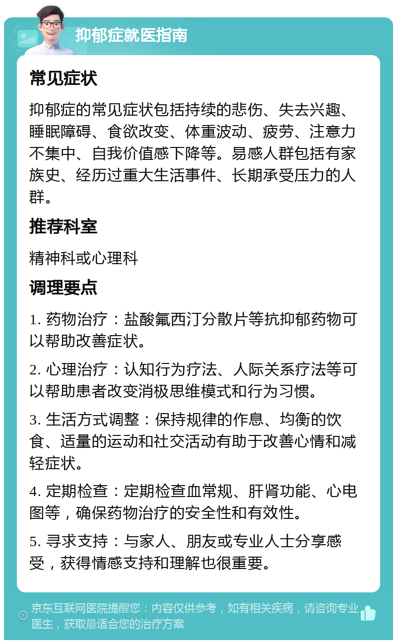 抑郁症就医指南 常见症状 抑郁症的常见症状包括持续的悲伤、失去兴趣、睡眠障碍、食欲改变、体重波动、疲劳、注意力不集中、自我价值感下降等。易感人群包括有家族史、经历过重大生活事件、长期承受压力的人群。 推荐科室 精神科或心理科 调理要点 1. 药物治疗：盐酸氟西汀分散片等抗抑郁药物可以帮助改善症状。 2. 心理治疗：认知行为疗法、人际关系疗法等可以帮助患者改变消极思维模式和行为习惯。 3. 生活方式调整：保持规律的作息、均衡的饮食、适量的运动和社交活动有助于改善心情和减轻症状。 4. 定期检查：定期检查血常规、肝肾功能、心电图等，确保药物治疗的安全性和有效性。 5. 寻求支持：与家人、朋友或专业人士分享感受，获得情感支持和理解也很重要。