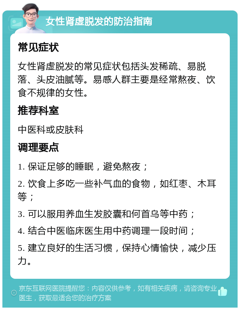 女性肾虚脱发的防治指南 常见症状 女性肾虚脱发的常见症状包括头发稀疏、易脱落、头皮油腻等。易感人群主要是经常熬夜、饮食不规律的女性。 推荐科室 中医科或皮肤科 调理要点 1. 保证足够的睡眠，避免熬夜； 2. 饮食上多吃一些补气血的食物，如红枣、木耳等； 3. 可以服用养血生发胶囊和何首乌等中药； 4. 结合中医临床医生用中药调理一段时间； 5. 建立良好的生活习惯，保持心情愉快，减少压力。