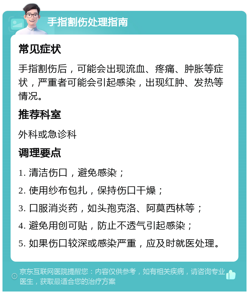 手指割伤处理指南 常见症状 手指割伤后，可能会出现流血、疼痛、肿胀等症状，严重者可能会引起感染，出现红肿、发热等情况。 推荐科室 外科或急诊科 调理要点 1. 清洁伤口，避免感染； 2. 使用纱布包扎，保持伤口干燥； 3. 口服消炎药，如头孢克洛、阿莫西林等； 4. 避免用创可贴，防止不透气引起感染； 5. 如果伤口较深或感染严重，应及时就医处理。