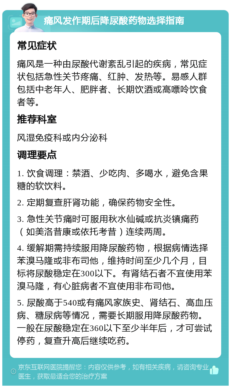 痛风发作期后降尿酸药物选择指南 常见症状 痛风是一种由尿酸代谢紊乱引起的疾病，常见症状包括急性关节疼痛、红肿、发热等。易感人群包括中老年人、肥胖者、长期饮酒或高嘌呤饮食者等。 推荐科室 风湿免疫科或内分泌科 调理要点 1. 饮食调理：禁酒、少吃肉、多喝水，避免含果糖的软饮料。 2. 定期复查肝肾功能，确保药物安全性。 3. 急性关节痛时可服用秋水仙碱或抗炎镇痛药（如美洛昔康或依托考昔）连续两周。 4. 缓解期需持续服用降尿酸药物，根据病情选择苯溴马隆或非布司他，维持时间至少几个月，目标将尿酸稳定在300以下。有肾结石者不宜使用苯溴马隆，有心脏病者不宜使用非布司他。 5. 尿酸高于540或有痛风家族史、肾结石、高血压病、糖尿病等情况，需要长期服用降尿酸药物。一般在尿酸稳定在360以下至少半年后，才可尝试停药，复查升高后继续吃药。