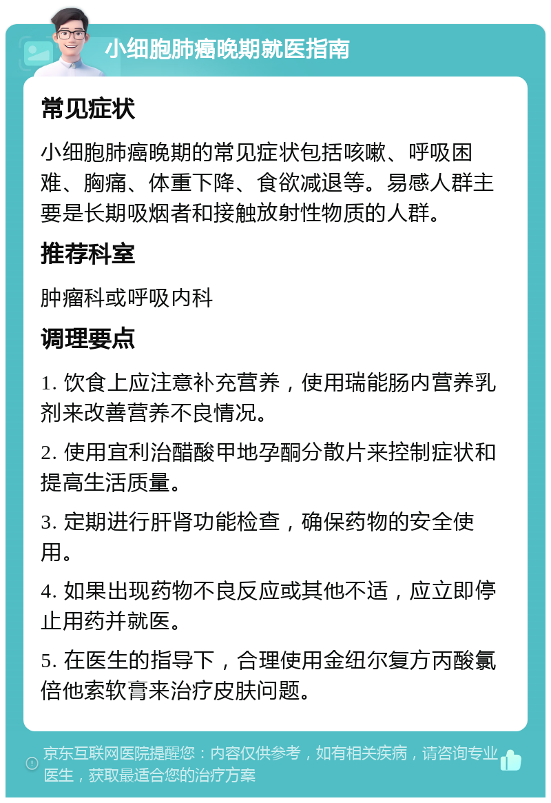 小细胞肺癌晚期就医指南 常见症状 小细胞肺癌晚期的常见症状包括咳嗽、呼吸困难、胸痛、体重下降、食欲减退等。易感人群主要是长期吸烟者和接触放射性物质的人群。 推荐科室 肿瘤科或呼吸内科 调理要点 1. 饮食上应注意补充营养，使用瑞能肠内营养乳剂来改善营养不良情况。 2. 使用宜利治醋酸甲地孕酮分散片来控制症状和提高生活质量。 3. 定期进行肝肾功能检查，确保药物的安全使用。 4. 如果出现药物不良反应或其他不适，应立即停止用药并就医。 5. 在医生的指导下，合理使用金纽尔复方丙酸氯倍他索软膏来治疗皮肤问题。