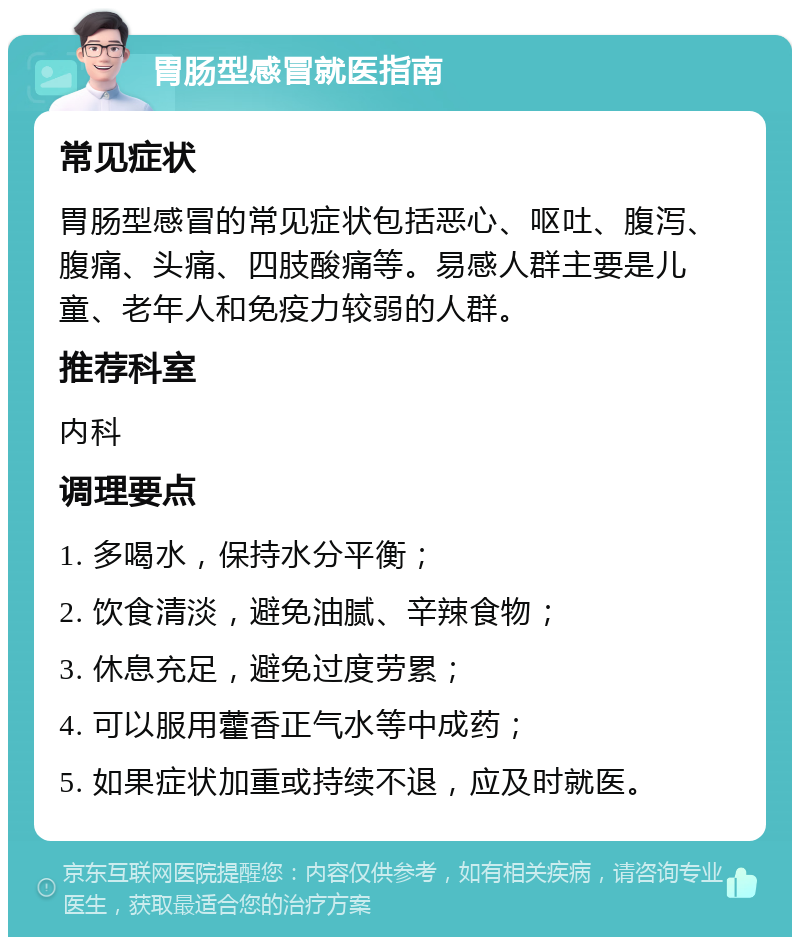 胃肠型感冒就医指南 常见症状 胃肠型感冒的常见症状包括恶心、呕吐、腹泻、腹痛、头痛、四肢酸痛等。易感人群主要是儿童、老年人和免疫力较弱的人群。 推荐科室 内科 调理要点 1. 多喝水，保持水分平衡； 2. 饮食清淡，避免油腻、辛辣食物； 3. 休息充足，避免过度劳累； 4. 可以服用藿香正气水等中成药； 5. 如果症状加重或持续不退，应及时就医。