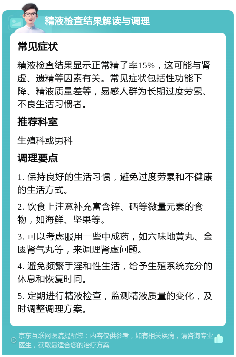 精液检查结果解读与调理 常见症状 精液检查结果显示正常精子率15%，这可能与肾虚、遗精等因素有关。常见症状包括性功能下降、精液质量差等，易感人群为长期过度劳累、不良生活习惯者。 推荐科室 生殖科或男科 调理要点 1. 保持良好的生活习惯，避免过度劳累和不健康的生活方式。 2. 饮食上注意补充富含锌、硒等微量元素的食物，如海鲜、坚果等。 3. 可以考虑服用一些中成药，如六味地黄丸、金匮肾气丸等，来调理肾虚问题。 4. 避免频繁手淫和性生活，给予生殖系统充分的休息和恢复时间。 5. 定期进行精液检查，监测精液质量的变化，及时调整调理方案。