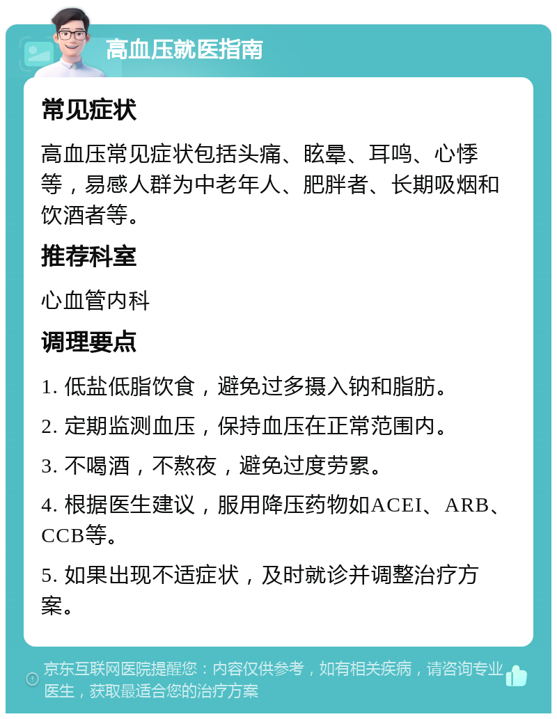 高血压就医指南 常见症状 高血压常见症状包括头痛、眩晕、耳鸣、心悸等，易感人群为中老年人、肥胖者、长期吸烟和饮酒者等。 推荐科室 心血管内科 调理要点 1. 低盐低脂饮食，避免过多摄入钠和脂肪。 2. 定期监测血压，保持血压在正常范围内。 3. 不喝酒，不熬夜，避免过度劳累。 4. 根据医生建议，服用降压药物如ACEI、ARB、CCB等。 5. 如果出现不适症状，及时就诊并调整治疗方案。