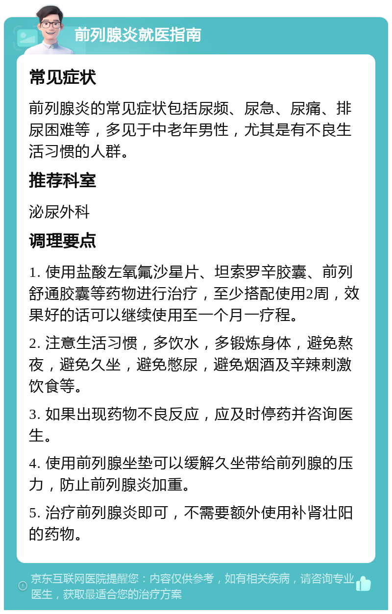 前列腺炎就医指南 常见症状 前列腺炎的常见症状包括尿频、尿急、尿痛、排尿困难等，多见于中老年男性，尤其是有不良生活习惯的人群。 推荐科室 泌尿外科 调理要点 1. 使用盐酸左氧氟沙星片、坦索罗辛胶囊、前列舒通胶囊等药物进行治疗，至少搭配使用2周，效果好的话可以继续使用至一个月一疗程。 2. 注意生活习惯，多饮水，多锻炼身体，避免熬夜，避免久坐，避免憋尿，避免烟酒及辛辣刺激饮食等。 3. 如果出现药物不良反应，应及时停药并咨询医生。 4. 使用前列腺坐垫可以缓解久坐带给前列腺的压力，防止前列腺炎加重。 5. 治疗前列腺炎即可，不需要额外使用补肾壮阳的药物。