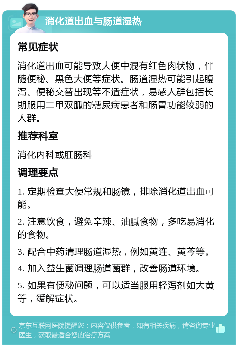 消化道出血与肠道湿热 常见症状 消化道出血可能导致大便中混有红色肉状物，伴随便秘、黑色大便等症状。肠道湿热可能引起腹泻、便秘交替出现等不适症状，易感人群包括长期服用二甲双胍的糖尿病患者和肠胃功能较弱的人群。 推荐科室 消化内科或肛肠科 调理要点 1. 定期检查大便常规和肠镜，排除消化道出血可能。 2. 注意饮食，避免辛辣、油腻食物，多吃易消化的食物。 3. 配合中药清理肠道湿热，例如黄连、黄芩等。 4. 加入益生菌调理肠道菌群，改善肠道环境。 5. 如果有便秘问题，可以适当服用轻泻剂如大黄等，缓解症状。