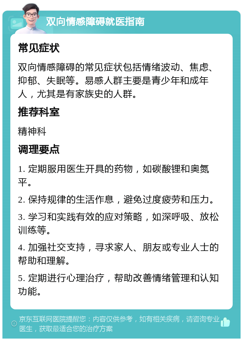 双向情感障碍就医指南 常见症状 双向情感障碍的常见症状包括情绪波动、焦虑、抑郁、失眠等。易感人群主要是青少年和成年人，尤其是有家族史的人群。 推荐科室 精神科 调理要点 1. 定期服用医生开具的药物，如碳酸锂和奥氮平。 2. 保持规律的生活作息，避免过度疲劳和压力。 3. 学习和实践有效的应对策略，如深呼吸、放松训练等。 4. 加强社交支持，寻求家人、朋友或专业人士的帮助和理解。 5. 定期进行心理治疗，帮助改善情绪管理和认知功能。