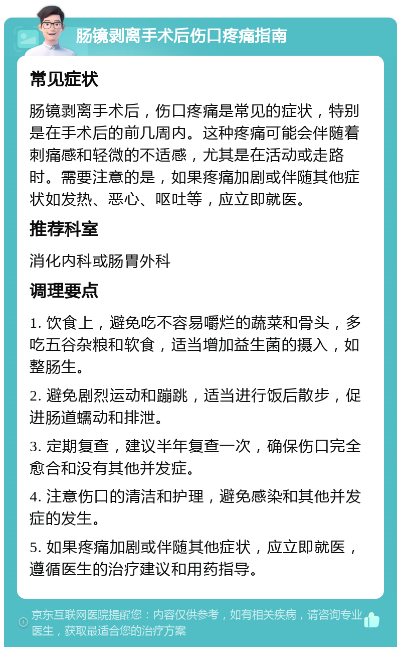 肠镜剥离手术后伤口疼痛指南 常见症状 肠镜剥离手术后，伤口疼痛是常见的症状，特别是在手术后的前几周内。这种疼痛可能会伴随着刺痛感和轻微的不适感，尤其是在活动或走路时。需要注意的是，如果疼痛加剧或伴随其他症状如发热、恶心、呕吐等，应立即就医。 推荐科室 消化内科或肠胃外科 调理要点 1. 饮食上，避免吃不容易嚼烂的蔬菜和骨头，多吃五谷杂粮和软食，适当增加益生菌的摄入，如整肠生。 2. 避免剧烈运动和蹦跳，适当进行饭后散步，促进肠道蠕动和排泄。 3. 定期复查，建议半年复查一次，确保伤口完全愈合和没有其他并发症。 4. 注意伤口的清洁和护理，避免感染和其他并发症的发生。 5. 如果疼痛加剧或伴随其他症状，应立即就医，遵循医生的治疗建议和用药指导。