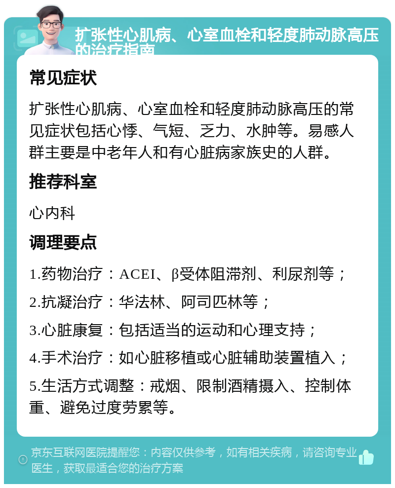 扩张性心肌病、心室血栓和轻度肺动脉高压的治疗指南 常见症状 扩张性心肌病、心室血栓和轻度肺动脉高压的常见症状包括心悸、气短、乏力、水肿等。易感人群主要是中老年人和有心脏病家族史的人群。 推荐科室 心内科 调理要点 1.药物治疗：ACEI、β受体阻滞剂、利尿剂等； 2.抗凝治疗：华法林、阿司匹林等； 3.心脏康复：包括适当的运动和心理支持； 4.手术治疗：如心脏移植或心脏辅助装置植入； 5.生活方式调整：戒烟、限制酒精摄入、控制体重、避免过度劳累等。