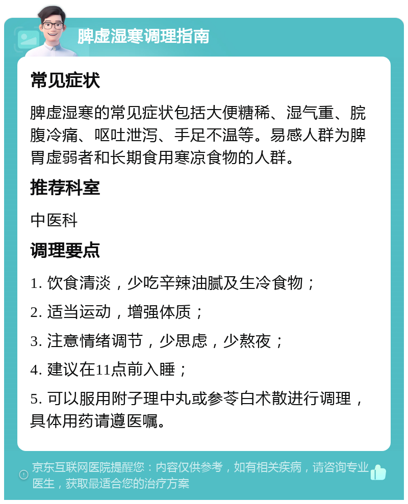 脾虚湿寒调理指南 常见症状 脾虚湿寒的常见症状包括大便糖稀、湿气重、脘腹冷痛、呕吐泄泻、手足不温等。易感人群为脾胃虚弱者和长期食用寒凉食物的人群。 推荐科室 中医科 调理要点 1. 饮食清淡，少吃辛辣油腻及生冷食物； 2. 适当运动，增强体质； 3. 注意情绪调节，少思虑，少熬夜； 4. 建议在11点前入睡； 5. 可以服用附子理中丸或参苓白术散进行调理，具体用药请遵医嘱。