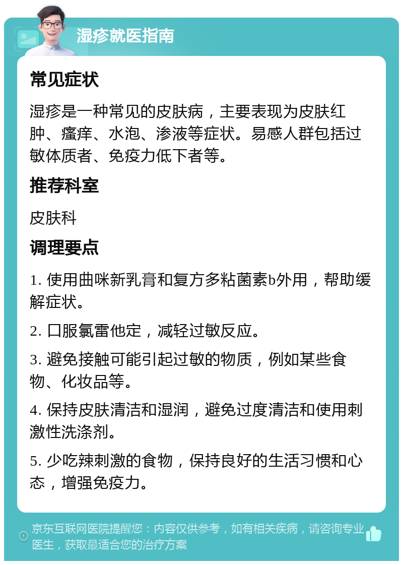 湿疹就医指南 常见症状 湿疹是一种常见的皮肤病，主要表现为皮肤红肿、瘙痒、水泡、渗液等症状。易感人群包括过敏体质者、免疫力低下者等。 推荐科室 皮肤科 调理要点 1. 使用曲咪新乳膏和复方多粘菌素b外用，帮助缓解症状。 2. 口服氯雷他定，减轻过敏反应。 3. 避免接触可能引起过敏的物质，例如某些食物、化妆品等。 4. 保持皮肤清洁和湿润，避免过度清洁和使用刺激性洗涤剂。 5. 少吃辣刺激的食物，保持良好的生活习惯和心态，增强免疫力。