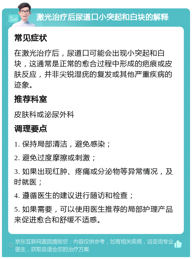 激光治疗后尿道口小突起和白块的解释 常见症状 在激光治疗后，尿道口可能会出现小突起和白块，这通常是正常的愈合过程中形成的疤痕或皮肤反应，并非尖锐湿疣的复发或其他严重疾病的迹象。 推荐科室 皮肤科或泌尿外科 调理要点 1. 保持局部清洁，避免感染； 2. 避免过度摩擦或刺激； 3. 如果出现红肿、疼痛或分泌物等异常情况，及时就医； 4. 遵循医生的建议进行随访和检查； 5. 如果需要，可以使用医生推荐的局部护理产品来促进愈合和舒缓不适感。