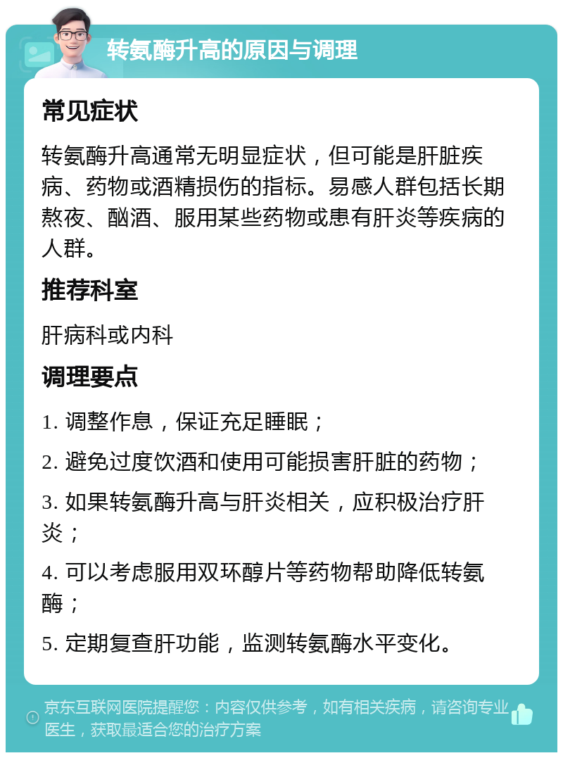 转氨酶升高的原因与调理 常见症状 转氨酶升高通常无明显症状，但可能是肝脏疾病、药物或酒精损伤的指标。易感人群包括长期熬夜、酗酒、服用某些药物或患有肝炎等疾病的人群。 推荐科室 肝病科或内科 调理要点 1. 调整作息，保证充足睡眠； 2. 避免过度饮酒和使用可能损害肝脏的药物； 3. 如果转氨酶升高与肝炎相关，应积极治疗肝炎； 4. 可以考虑服用双环醇片等药物帮助降低转氨酶； 5. 定期复查肝功能，监测转氨酶水平变化。