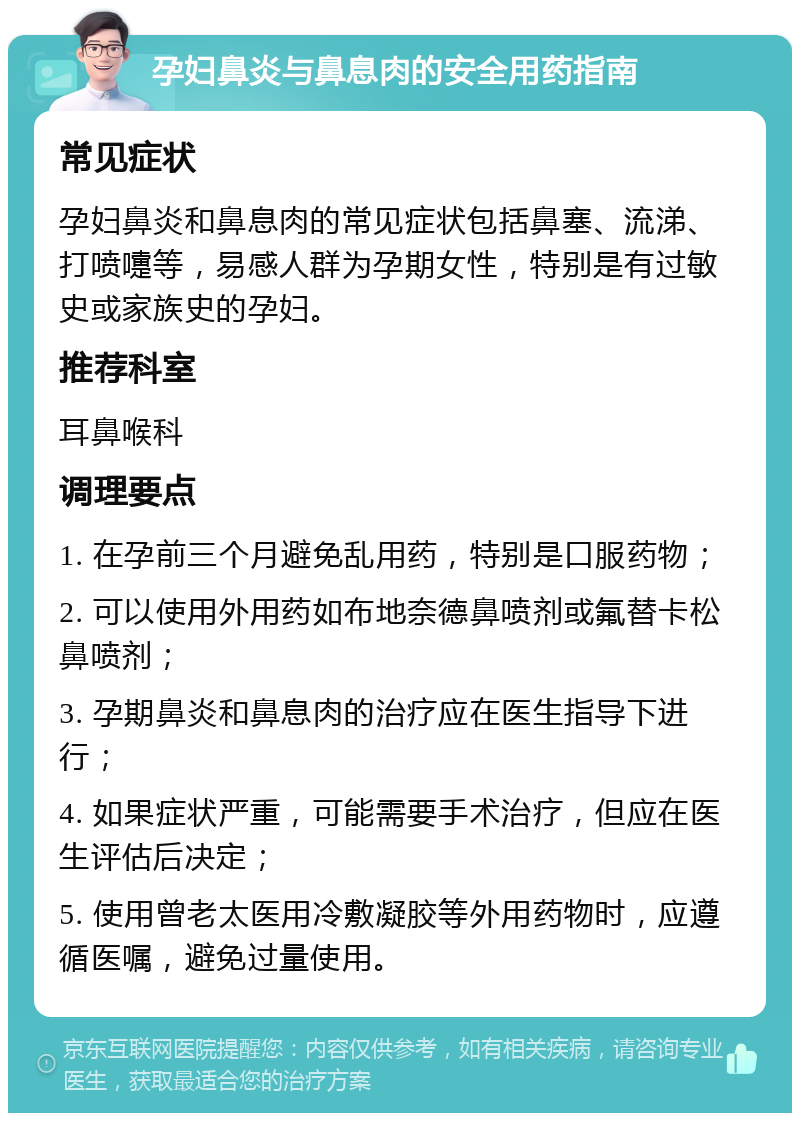 孕妇鼻炎与鼻息肉的安全用药指南 常见症状 孕妇鼻炎和鼻息肉的常见症状包括鼻塞、流涕、打喷嚏等，易感人群为孕期女性，特别是有过敏史或家族史的孕妇。 推荐科室 耳鼻喉科 调理要点 1. 在孕前三个月避免乱用药，特别是口服药物； 2. 可以使用外用药如布地奈德鼻喷剂或氟替卡松鼻喷剂； 3. 孕期鼻炎和鼻息肉的治疗应在医生指导下进行； 4. 如果症状严重，可能需要手术治疗，但应在医生评估后决定； 5. 使用曾老太医用冷敷凝胶等外用药物时，应遵循医嘱，避免过量使用。