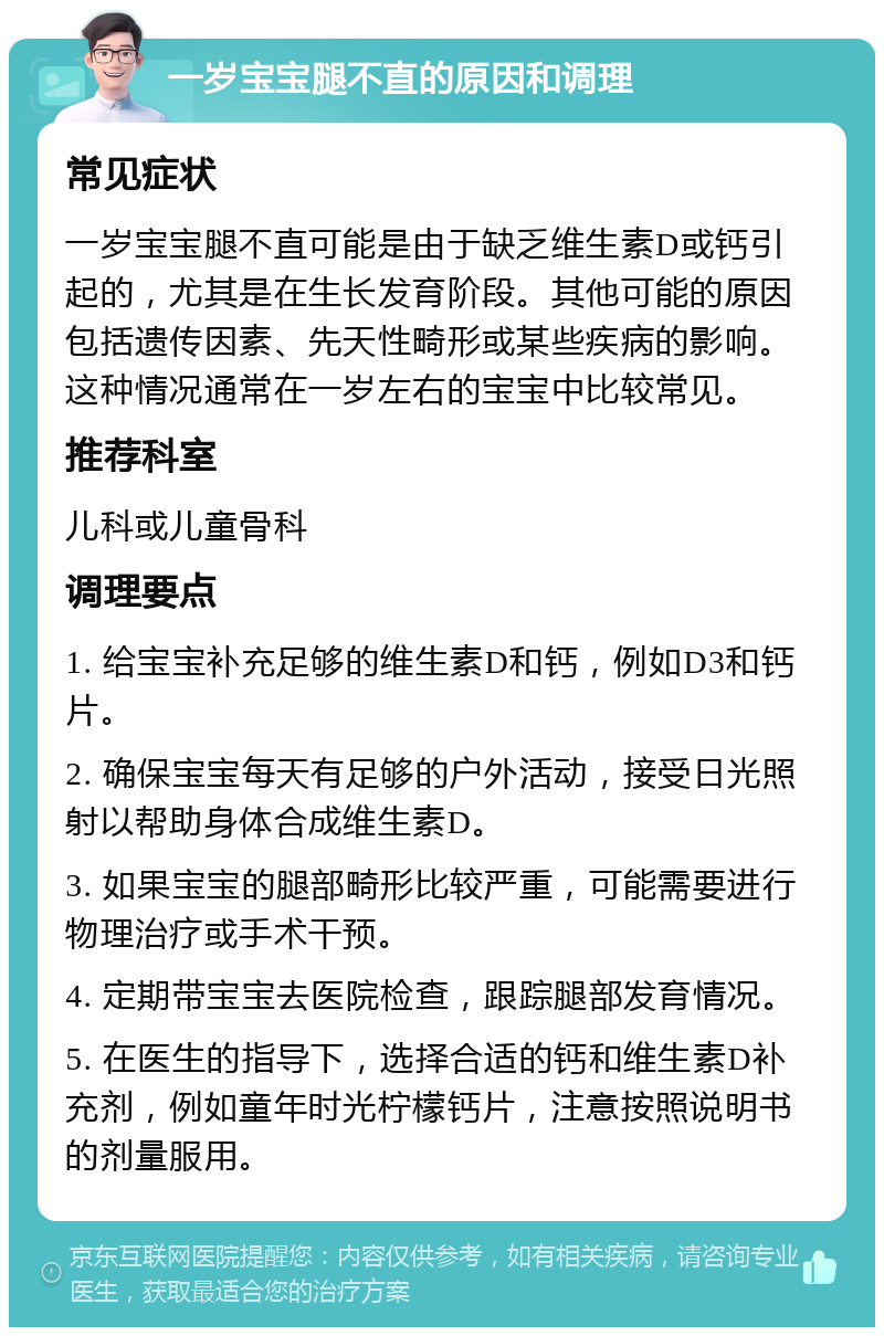 一岁宝宝腿不直的原因和调理 常见症状 一岁宝宝腿不直可能是由于缺乏维生素D或钙引起的，尤其是在生长发育阶段。其他可能的原因包括遗传因素、先天性畸形或某些疾病的影响。这种情况通常在一岁左右的宝宝中比较常见。 推荐科室 儿科或儿童骨科 调理要点 1. 给宝宝补充足够的维生素D和钙，例如D3和钙片。 2. 确保宝宝每天有足够的户外活动，接受日光照射以帮助身体合成维生素D。 3. 如果宝宝的腿部畸形比较严重，可能需要进行物理治疗或手术干预。 4. 定期带宝宝去医院检查，跟踪腿部发育情况。 5. 在医生的指导下，选择合适的钙和维生素D补充剂，例如童年时光柠檬钙片，注意按照说明书的剂量服用。