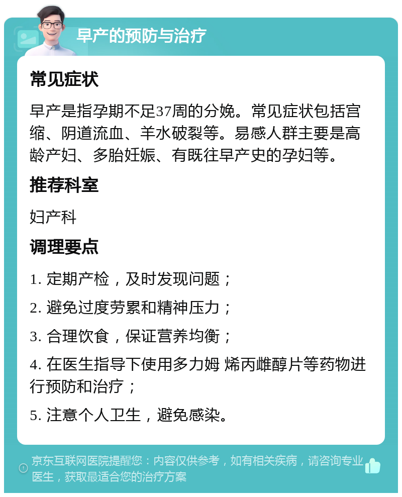 早产的预防与治疗 常见症状 早产是指孕期不足37周的分娩。常见症状包括宫缩、阴道流血、羊水破裂等。易感人群主要是高龄产妇、多胎妊娠、有既往早产史的孕妇等。 推荐科室 妇产科 调理要点 1. 定期产检，及时发现问题； 2. 避免过度劳累和精神压力； 3. 合理饮食，保证营养均衡； 4. 在医生指导下使用多力姆 烯丙雌醇片等药物进行预防和治疗； 5. 注意个人卫生，避免感染。