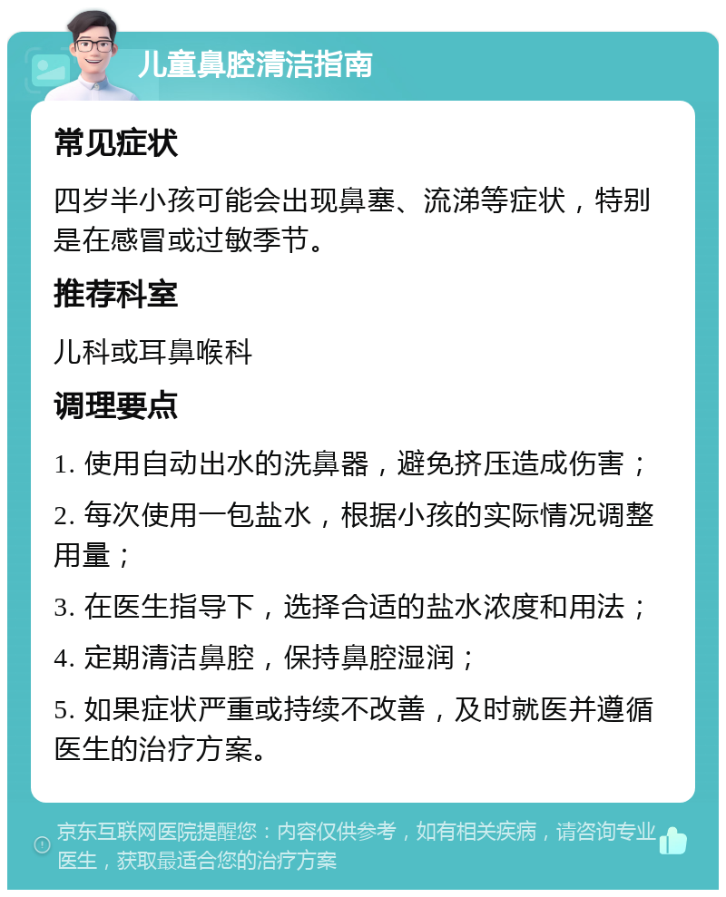 儿童鼻腔清洁指南 常见症状 四岁半小孩可能会出现鼻塞、流涕等症状，特别是在感冒或过敏季节。 推荐科室 儿科或耳鼻喉科 调理要点 1. 使用自动出水的洗鼻器，避免挤压造成伤害； 2. 每次使用一包盐水，根据小孩的实际情况调整用量； 3. 在医生指导下，选择合适的盐水浓度和用法； 4. 定期清洁鼻腔，保持鼻腔湿润； 5. 如果症状严重或持续不改善，及时就医并遵循医生的治疗方案。