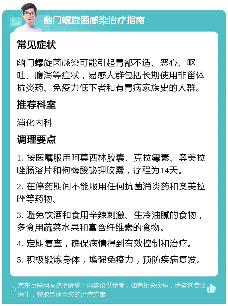 幽门螺旋菌感染治疗指南 常见症状 幽门螺旋菌感染可能引起胃部不适、恶心、呕吐、腹泻等症状，易感人群包括长期使用非甾体抗炎药、免疫力低下者和有胃病家族史的人群。 推荐科室 消化内科 调理要点 1. 按医嘱服用阿莫西林胶囊、克拉霉素、奥美拉唑肠溶片和枸橼酸铋钾胶囊，疗程为14天。 2. 在停药期间不能服用任何抗菌消炎药和奥美拉唑等药物。 3. 避免饮酒和食用辛辣刺激、生冷油腻的食物，多食用蔬菜水果和富含纤维素的食物。 4. 定期复查，确保病情得到有效控制和治疗。 5. 积极锻炼身体，增强免疫力，预防疾病复发。