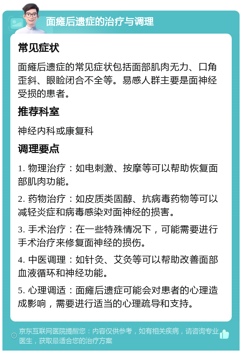 面瘫后遗症的治疗与调理 常见症状 面瘫后遗症的常见症状包括面部肌肉无力、口角歪斜、眼睑闭合不全等。易感人群主要是面神经受损的患者。 推荐科室 神经内科或康复科 调理要点 1. 物理治疗：如电刺激、按摩等可以帮助恢复面部肌肉功能。 2. 药物治疗：如皮质类固醇、抗病毒药物等可以减轻炎症和病毒感染对面神经的损害。 3. 手术治疗：在一些特殊情况下，可能需要进行手术治疗来修复面神经的损伤。 4. 中医调理：如针灸、艾灸等可以帮助改善面部血液循环和神经功能。 5. 心理调适：面瘫后遗症可能会对患者的心理造成影响，需要进行适当的心理疏导和支持。