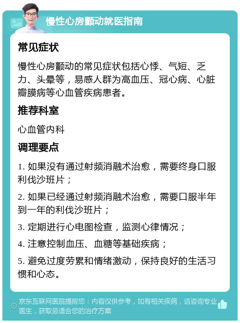 慢性心房颤动就医指南 常见症状 慢性心房颤动的常见症状包括心悸、气短、乏力、头晕等，易感人群为高血压、冠心病、心脏瓣膜病等心血管疾病患者。 推荐科室 心血管内科 调理要点 1. 如果没有通过射频消融术治愈，需要终身口服利伐沙班片； 2. 如果已经通过射频消融术治愈，需要口服半年到一年的利伐沙班片； 3. 定期进行心电图检查，监测心律情况； 4. 注意控制血压、血糖等基础疾病； 5. 避免过度劳累和情绪激动，保持良好的生活习惯和心态。