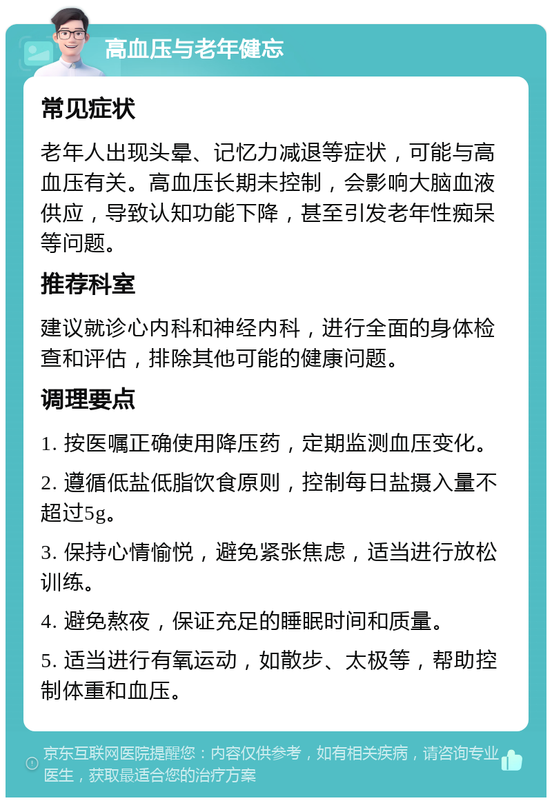 高血压与老年健忘 常见症状 老年人出现头晕、记忆力减退等症状，可能与高血压有关。高血压长期未控制，会影响大脑血液供应，导致认知功能下降，甚至引发老年性痴呆等问题。 推荐科室 建议就诊心内科和神经内科，进行全面的身体检查和评估，排除其他可能的健康问题。 调理要点 1. 按医嘱正确使用降压药，定期监测血压变化。 2. 遵循低盐低脂饮食原则，控制每日盐摄入量不超过5g。 3. 保持心情愉悦，避免紧张焦虑，适当进行放松训练。 4. 避免熬夜，保证充足的睡眠时间和质量。 5. 适当进行有氧运动，如散步、太极等，帮助控制体重和血压。