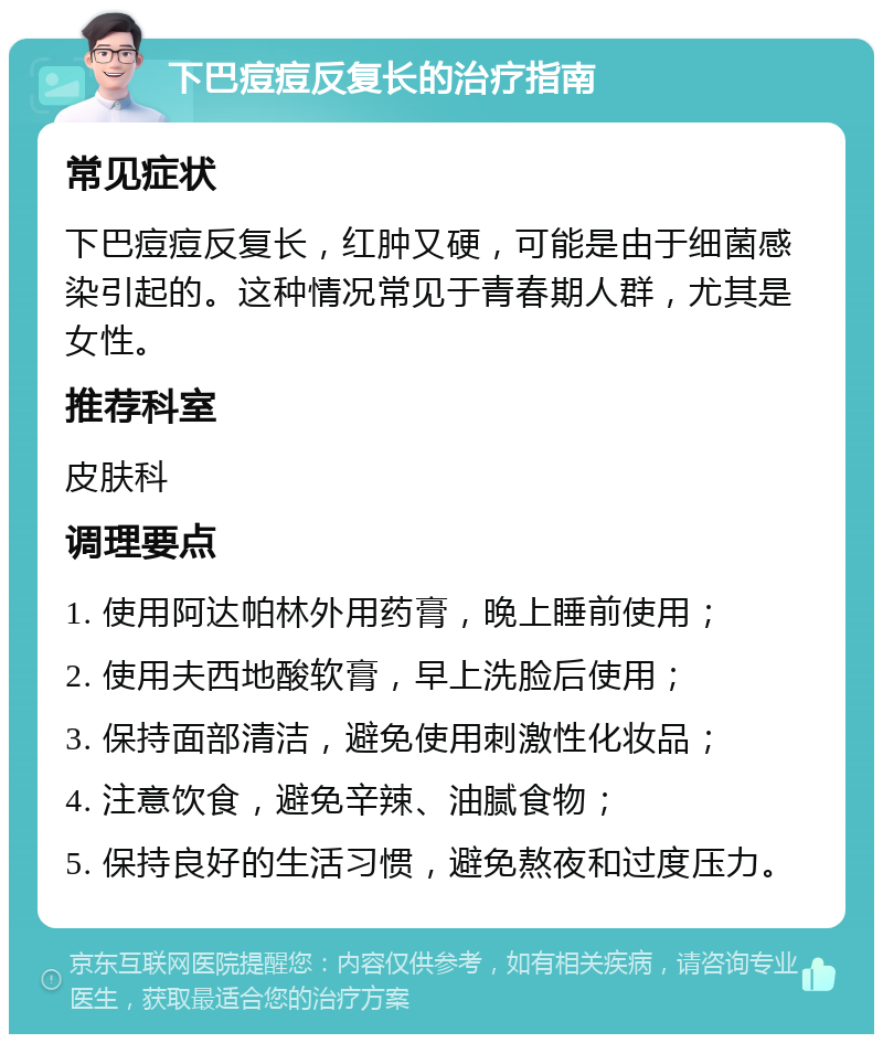 下巴痘痘反复长的治疗指南 常见症状 下巴痘痘反复长，红肿又硬，可能是由于细菌感染引起的。这种情况常见于青春期人群，尤其是女性。 推荐科室 皮肤科 调理要点 1. 使用阿达帕林外用药膏，晚上睡前使用； 2. 使用夫西地酸软膏，早上洗脸后使用； 3. 保持面部清洁，避免使用刺激性化妆品； 4. 注意饮食，避免辛辣、油腻食物； 5. 保持良好的生活习惯，避免熬夜和过度压力。