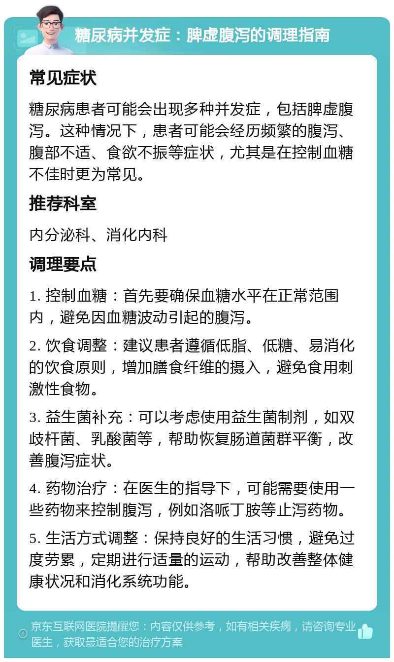 糖尿病并发症：脾虚腹泻的调理指南 常见症状 糖尿病患者可能会出现多种并发症，包括脾虚腹泻。这种情况下，患者可能会经历频繁的腹泻、腹部不适、食欲不振等症状，尤其是在控制血糖不佳时更为常见。 推荐科室 内分泌科、消化内科 调理要点 1. 控制血糖：首先要确保血糖水平在正常范围内，避免因血糖波动引起的腹泻。 2. 饮食调整：建议患者遵循低脂、低糖、易消化的饮食原则，增加膳食纤维的摄入，避免食用刺激性食物。 3. 益生菌补充：可以考虑使用益生菌制剂，如双歧杆菌、乳酸菌等，帮助恢复肠道菌群平衡，改善腹泻症状。 4. 药物治疗：在医生的指导下，可能需要使用一些药物来控制腹泻，例如洛哌丁胺等止泻药物。 5. 生活方式调整：保持良好的生活习惯，避免过度劳累，定期进行适量的运动，帮助改善整体健康状况和消化系统功能。