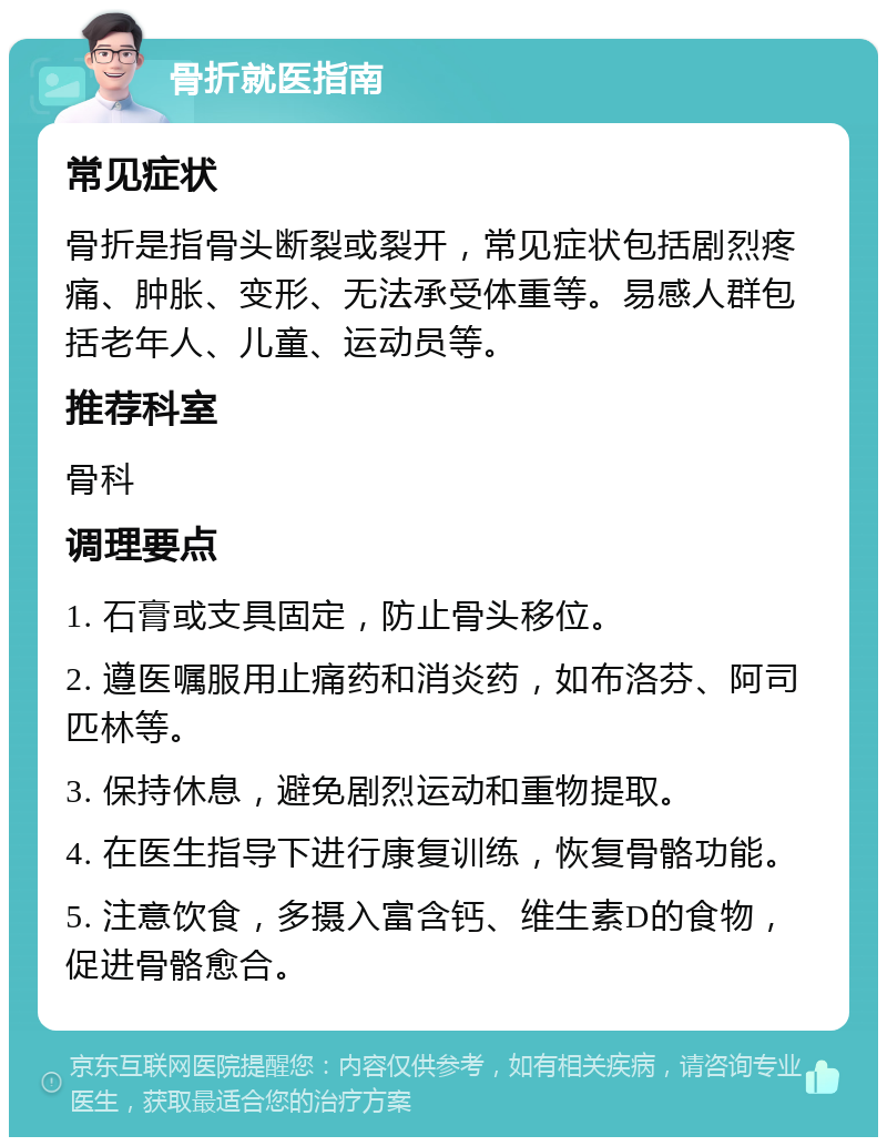 骨折就医指南 常见症状 骨折是指骨头断裂或裂开，常见症状包括剧烈疼痛、肿胀、变形、无法承受体重等。易感人群包括老年人、儿童、运动员等。 推荐科室 骨科 调理要点 1. 石膏或支具固定，防止骨头移位。 2. 遵医嘱服用止痛药和消炎药，如布洛芬、阿司匹林等。 3. 保持休息，避免剧烈运动和重物提取。 4. 在医生指导下进行康复训练，恢复骨骼功能。 5. 注意饮食，多摄入富含钙、维生素D的食物，促进骨骼愈合。