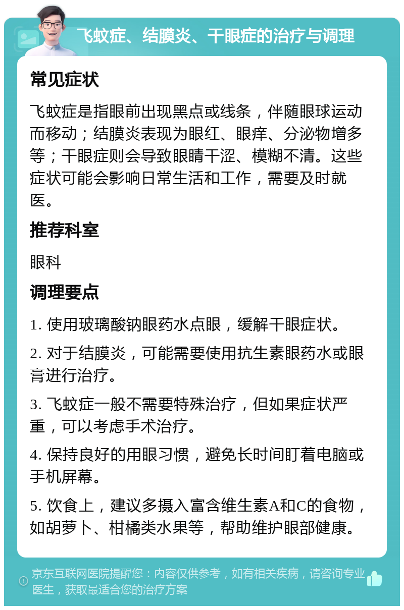 飞蚊症、结膜炎、干眼症的治疗与调理 常见症状 飞蚊症是指眼前出现黑点或线条，伴随眼球运动而移动；结膜炎表现为眼红、眼痒、分泌物增多等；干眼症则会导致眼睛干涩、模糊不清。这些症状可能会影响日常生活和工作，需要及时就医。 推荐科室 眼科 调理要点 1. 使用玻璃酸钠眼药水点眼，缓解干眼症状。 2. 对于结膜炎，可能需要使用抗生素眼药水或眼膏进行治疗。 3. 飞蚊症一般不需要特殊治疗，但如果症状严重，可以考虑手术治疗。 4. 保持良好的用眼习惯，避免长时间盯着电脑或手机屏幕。 5. 饮食上，建议多摄入富含维生素A和C的食物，如胡萝卜、柑橘类水果等，帮助维护眼部健康。