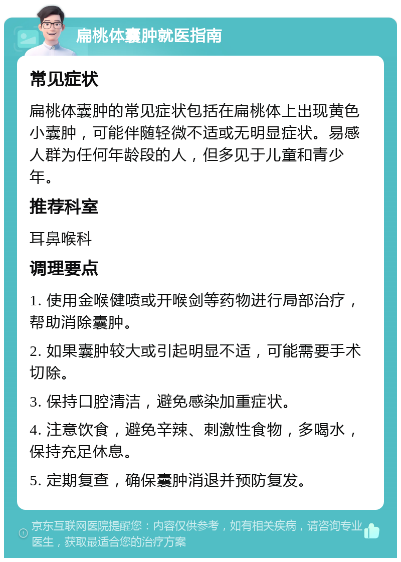 扁桃体囊肿就医指南 常见症状 扁桃体囊肿的常见症状包括在扁桃体上出现黄色小囊肿，可能伴随轻微不适或无明显症状。易感人群为任何年龄段的人，但多见于儿童和青少年。 推荐科室 耳鼻喉科 调理要点 1. 使用金喉健喷或开喉剑等药物进行局部治疗，帮助消除囊肿。 2. 如果囊肿较大或引起明显不适，可能需要手术切除。 3. 保持口腔清洁，避免感染加重症状。 4. 注意饮食，避免辛辣、刺激性食物，多喝水，保持充足休息。 5. 定期复查，确保囊肿消退并预防复发。