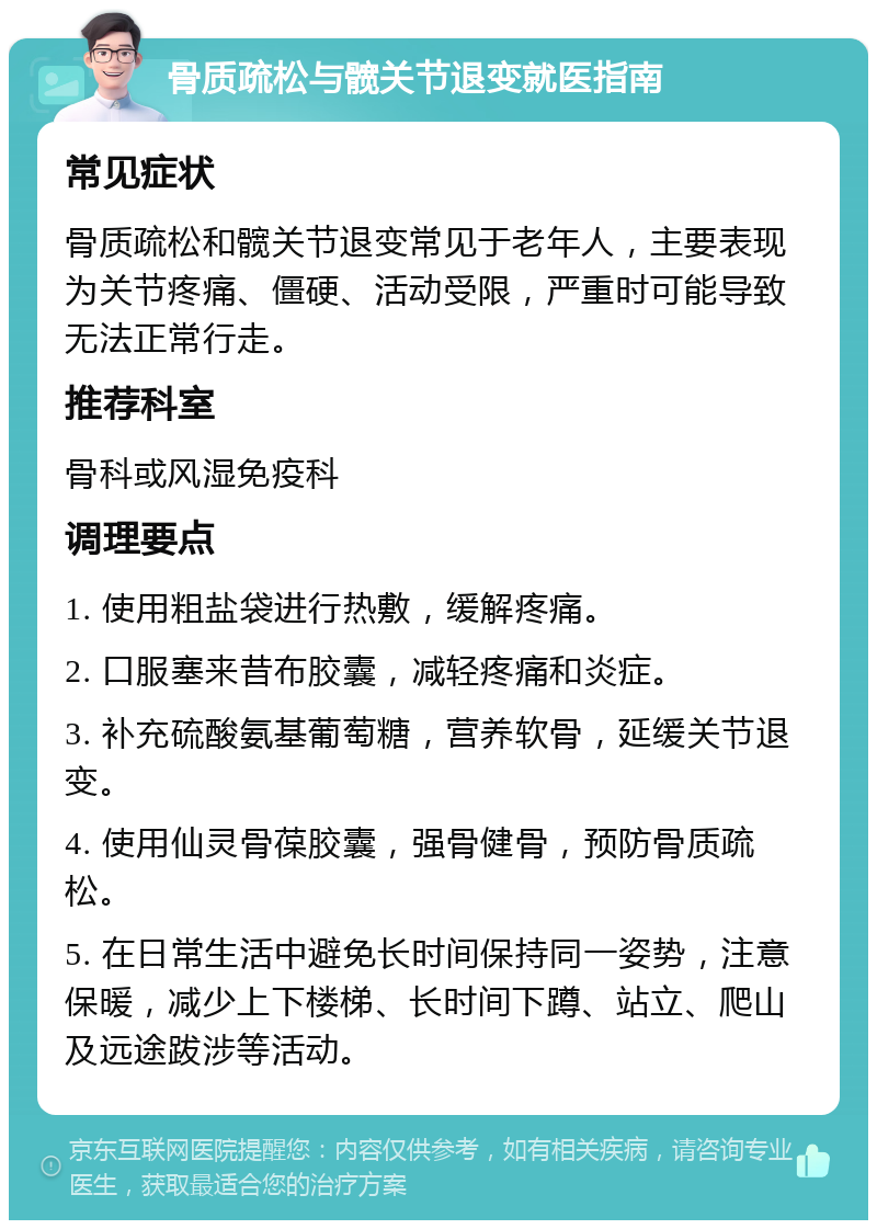 骨质疏松与髋关节退变就医指南 常见症状 骨质疏松和髋关节退变常见于老年人，主要表现为关节疼痛、僵硬、活动受限，严重时可能导致无法正常行走。 推荐科室 骨科或风湿免疫科 调理要点 1. 使用粗盐袋进行热敷，缓解疼痛。 2. 口服塞来昔布胶囊，减轻疼痛和炎症。 3. 补充硫酸氨基葡萄糖，营养软骨，延缓关节退变。 4. 使用仙灵骨葆胶囊，强骨健骨，预防骨质疏松。 5. 在日常生活中避免长时间保持同一姿势，注意保暖，减少上下楼梯、长时间下蹲、站立、爬山及远途跋涉等活动。