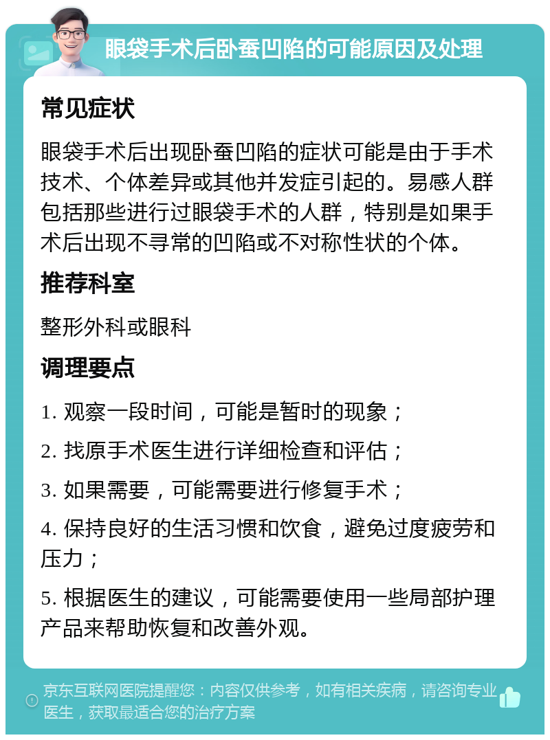 眼袋手术后卧蚕凹陷的可能原因及处理 常见症状 眼袋手术后出现卧蚕凹陷的症状可能是由于手术技术、个体差异或其他并发症引起的。易感人群包括那些进行过眼袋手术的人群，特别是如果手术后出现不寻常的凹陷或不对称性状的个体。 推荐科室 整形外科或眼科 调理要点 1. 观察一段时间，可能是暂时的现象； 2. 找原手术医生进行详细检查和评估； 3. 如果需要，可能需要进行修复手术； 4. 保持良好的生活习惯和饮食，避免过度疲劳和压力； 5. 根据医生的建议，可能需要使用一些局部护理产品来帮助恢复和改善外观。