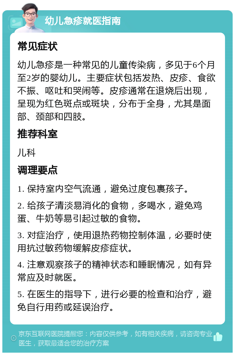 幼儿急疹就医指南 常见症状 幼儿急疹是一种常见的儿童传染病，多见于6个月至2岁的婴幼儿。主要症状包括发热、皮疹、食欲不振、呕吐和哭闹等。皮疹通常在退烧后出现，呈现为红色斑点或斑块，分布于全身，尤其是面部、颈部和四肢。 推荐科室 儿科 调理要点 1. 保持室内空气流通，避免过度包裹孩子。 2. 给孩子清淡易消化的食物，多喝水，避免鸡蛋、牛奶等易引起过敏的食物。 3. 对症治疗，使用退热药物控制体温，必要时使用抗过敏药物缓解皮疹症状。 4. 注意观察孩子的精神状态和睡眠情况，如有异常应及时就医。 5. 在医生的指导下，进行必要的检查和治疗，避免自行用药或延误治疗。