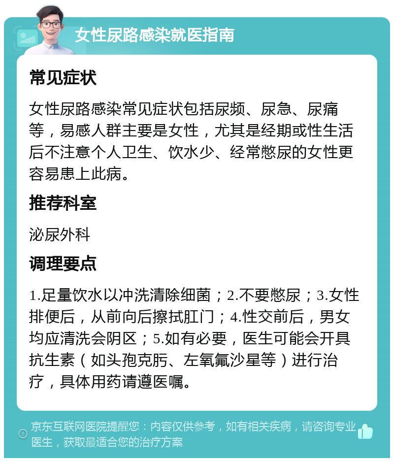 女性尿路感染就医指南 常见症状 女性尿路感染常见症状包括尿频、尿急、尿痛等，易感人群主要是女性，尤其是经期或性生活后不注意个人卫生、饮水少、经常憋尿的女性更容易患上此病。 推荐科室 泌尿外科 调理要点 1.足量饮水以冲洗清除细菌；2.不要憋尿；3.女性排便后，从前向后擦拭肛门；4.性交前后，男女均应清洗会阴区；5.如有必要，医生可能会开具抗生素（如头孢克肟、左氧氟沙星等）进行治疗，具体用药请遵医嘱。